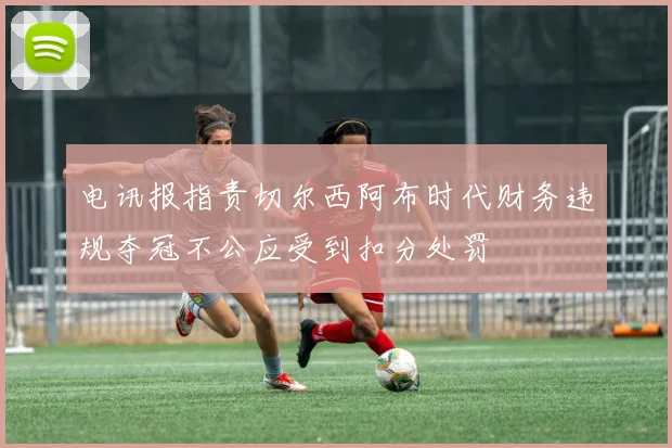 电讯报指责切尔西阿布时代财务违规夺冠不公应受到扣分处罚