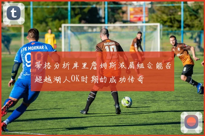 蒂格分析库里詹姆斯浓眉组合能否超越湖人OK时期的成功传奇