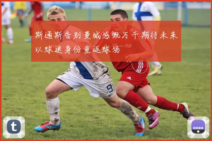 斯通斯告别曼城感慨万千期待未来以球迷身份重返球场