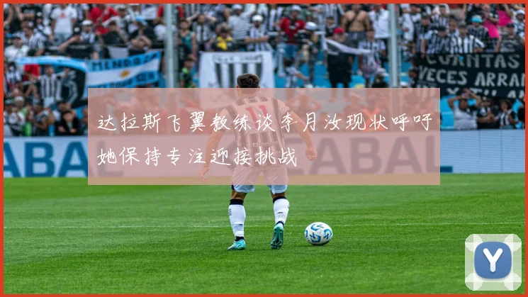 达拉斯飞翼教练谈李月汝现状呼吁她保持专注迎接挑战