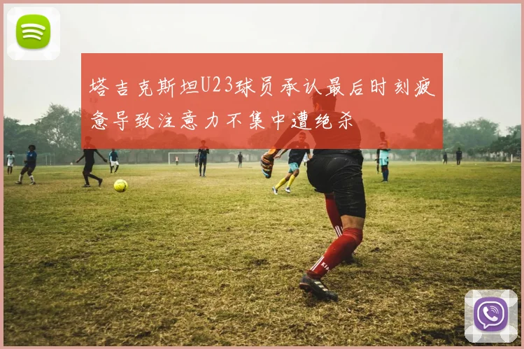 塔吉克斯坦U23球员承认最后时刻疲惫导致注意力不集中遭绝杀