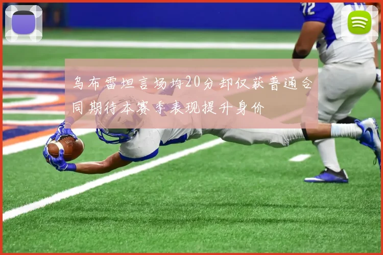 乌布雷坦言场均20分却仅获普通合同期待本赛季表现提升身价