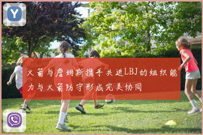 火箭与詹姆斯携手共进LBJ的组织能力与火箭防守形成完美协同