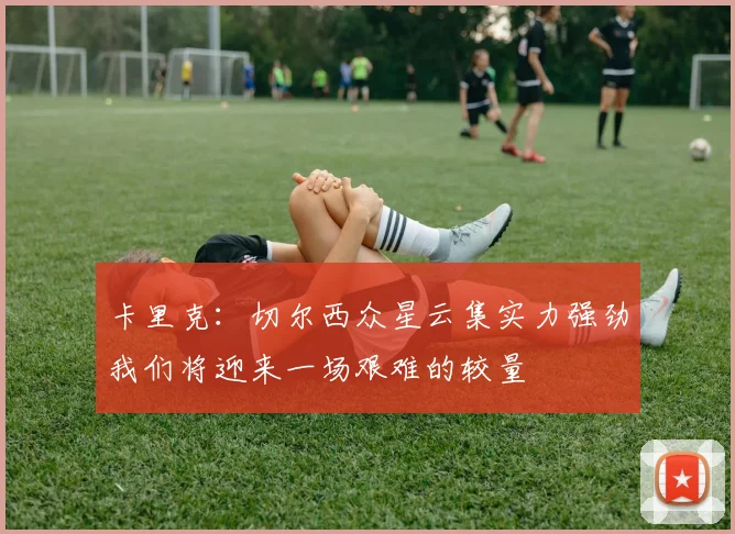 卡里克：切尔西众星云集实力强劲我们将迎来一场艰难的较量