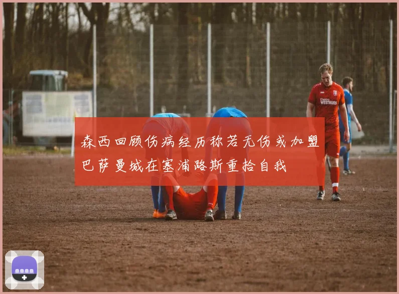 森西回顾伤病经历称若无伤或加盟巴萨曼城在塞浦路斯重拾自我