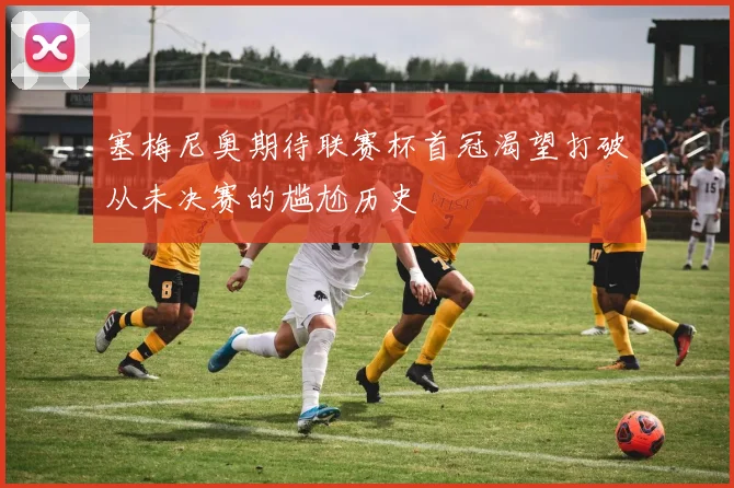 塞梅尼奥期待联赛杯首冠渴望打破从未决赛的尴尬历史