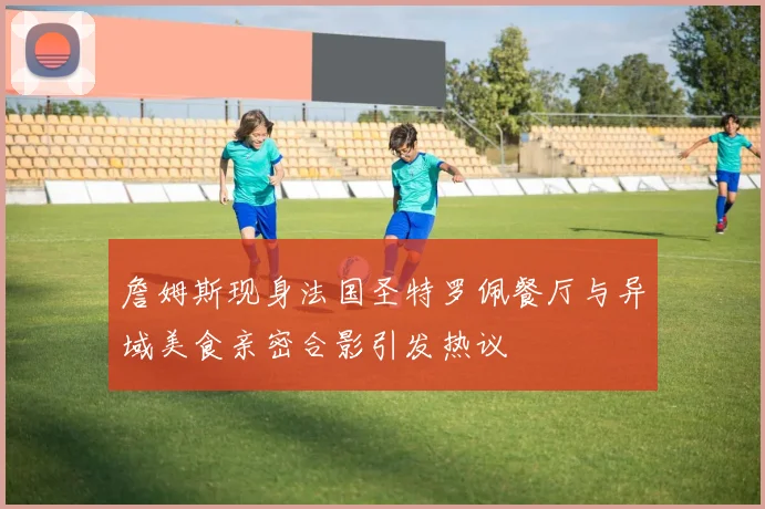 詹姆斯现身法国圣特罗佩餐厅与异域美食亲密合影引发热议