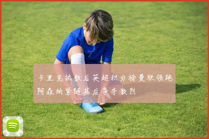 卡里克执教后英超积分榜曼联领跑阿森纳紧随其后争夺激烈