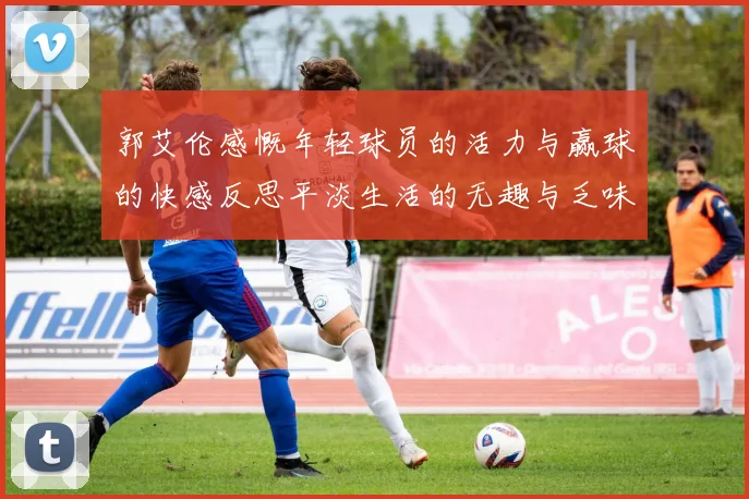 郭艾伦感慨年轻球员的活力与赢球的快感反思平淡生活的无趣与乏味