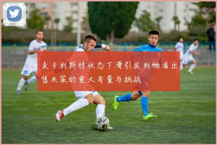 麦卡利斯特状态下滑引发利物浦出售决策的重大考量与挑战