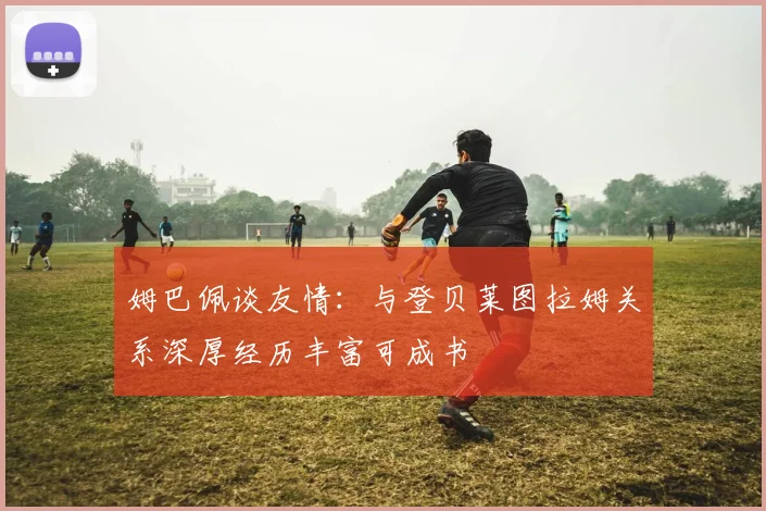 姆巴佩谈友情：与登贝莱图拉姆关系深厚经历丰富可成书