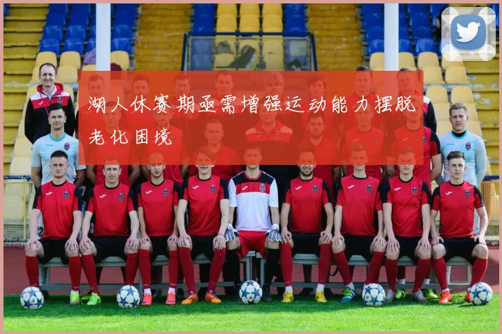 湖人休赛期亟需增强运动能力摆脱老化困境