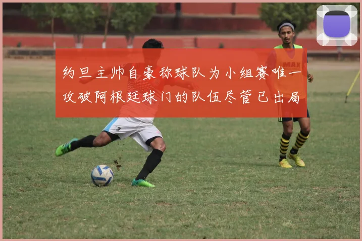 约旦主帅自豪称球队为小组赛唯一攻破阿根廷球门的队伍尽管已出局