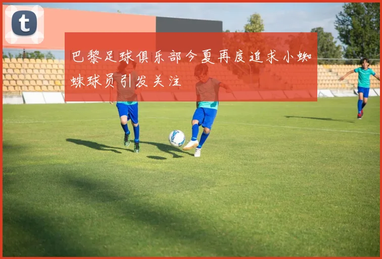 巴黎足球俱乐部今夏再度追求小蜘蛛球员引发关注