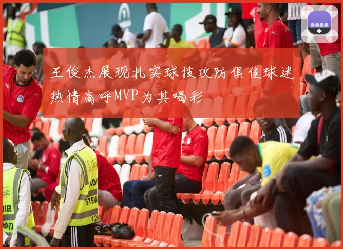 王俊杰展现扎实球技攻防俱佳球迷热情高呼MVP为其喝彩