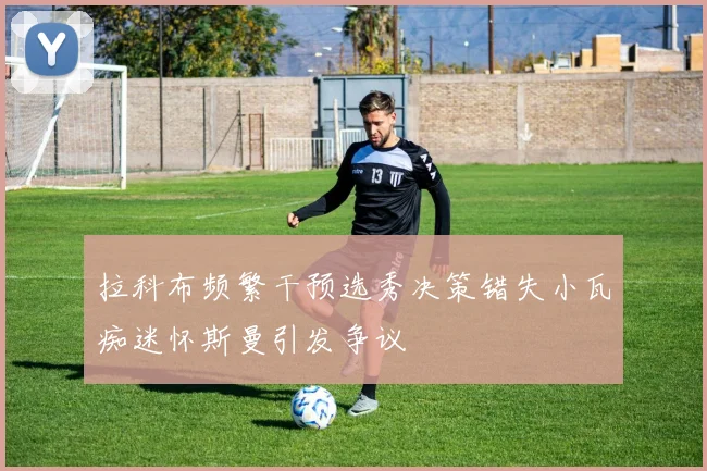 拉科布频繁干预选秀决策错失小瓦痴迷怀斯曼引发争议
