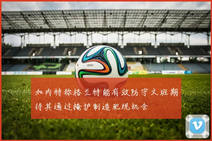 加内特称格兰特能有效防守文班期待其通过掩护制造犯规机会
