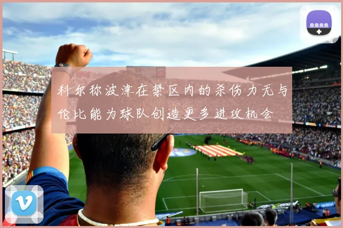 科尔称波津在禁区内的杀伤力无与伦比能为球队创造更多进攻机会