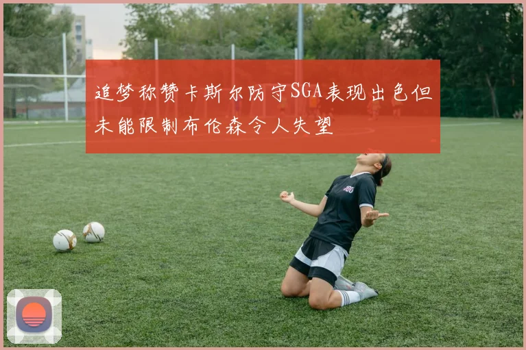 追梦称赞卡斯尔防守SGA表现出色但未能限制布伦森令人失望