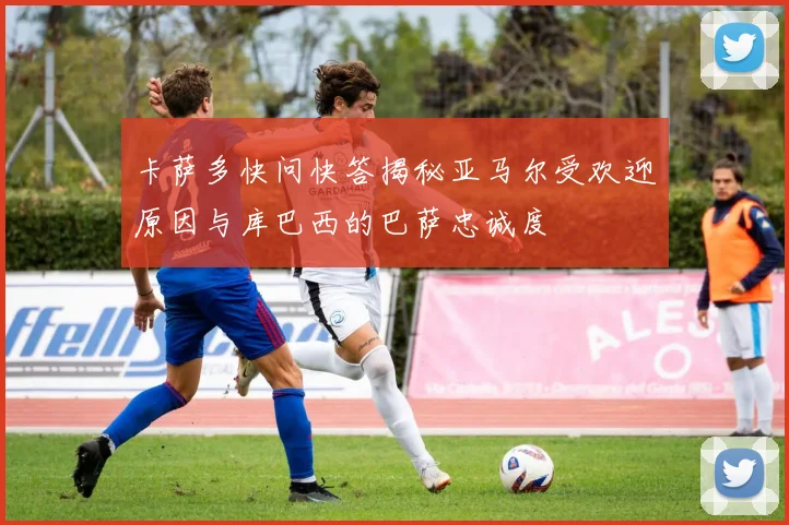 卡萨多快问快答揭秘亚马尔受欢迎原因与库巴西的巴萨忠诚度
