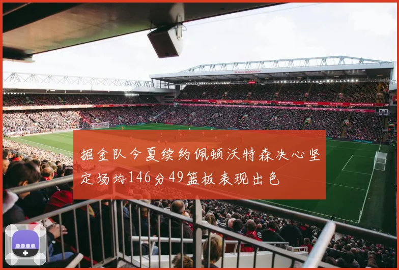 掘金队今夏续约佩顿沃特森决心坚定场均146分49篮板表现出色