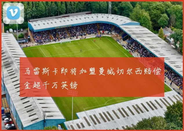马雷斯卡即将加盟曼城切尔西赔偿金超千万英镑