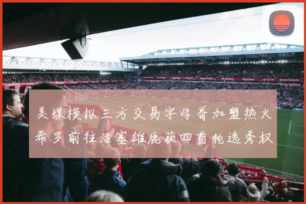 美媒模拟三方交易字母哥加盟热火希罗前往活塞雄鹿获四首轮选秀权与两次互换权
