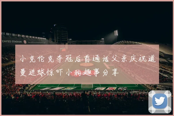小克伦克夺冠后首通话父亲庆祝道曼进球惊吓小狗趣事分享