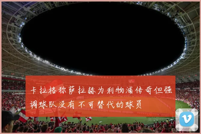 卡拉格称萨拉赫为利物浦传奇但强调球队没有不可替代的球员