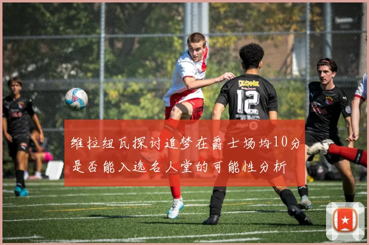 维拉纽瓦探讨追梦在爵士场均10分是否能入选名人堂的可能性分析