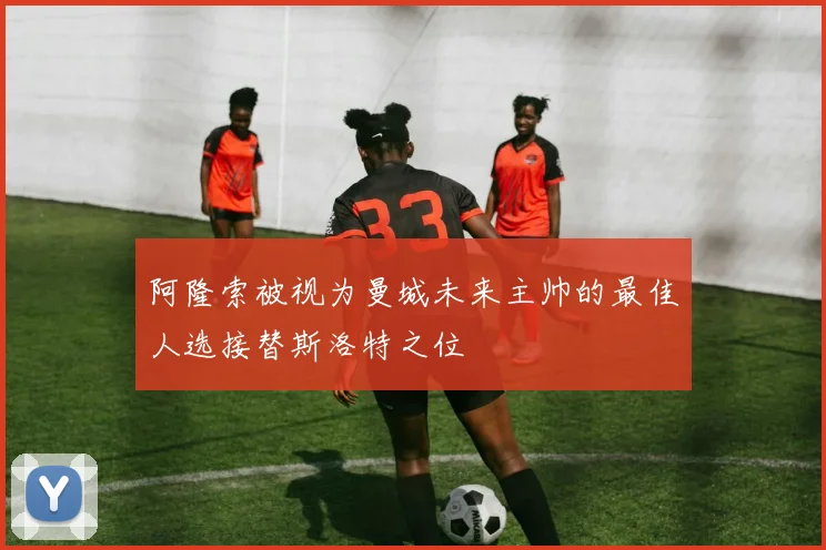 阿隆索被视为曼城未来主帅的最佳人选接替斯洛特之位