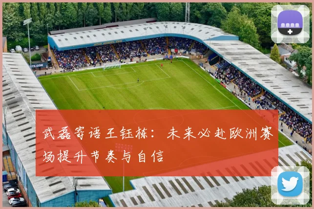 武磊寄语王钰栋：未来必赴欧洲赛场提升节奏与自信
