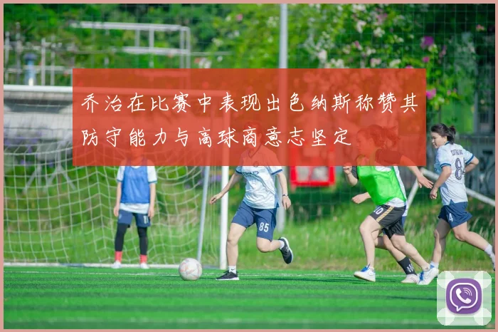 乔治在比赛中表现出色纳斯称赞其防守能力与高球商意志坚定