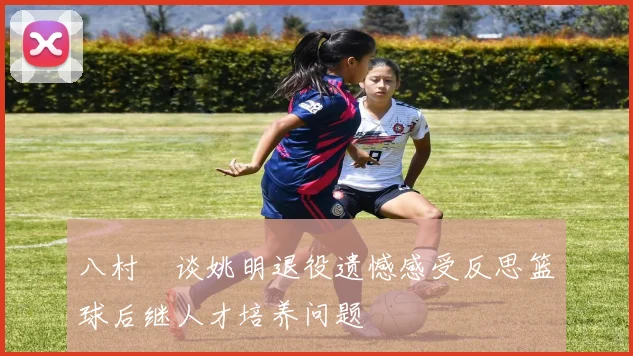 八村塁谈姚明退役遗憾感受反思篮球后继人才培养问题