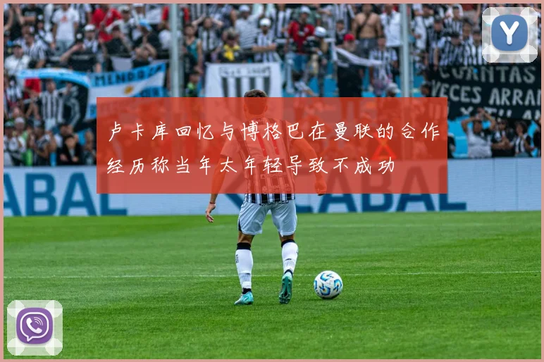 卢卡库回忆与博格巴在曼联的合作经历称当年太年轻导致不成功