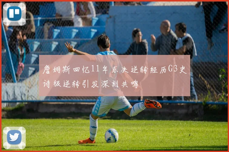 詹姆斯回忆11年东决逆转经历G3史诗级逆转引发深刻共鸣