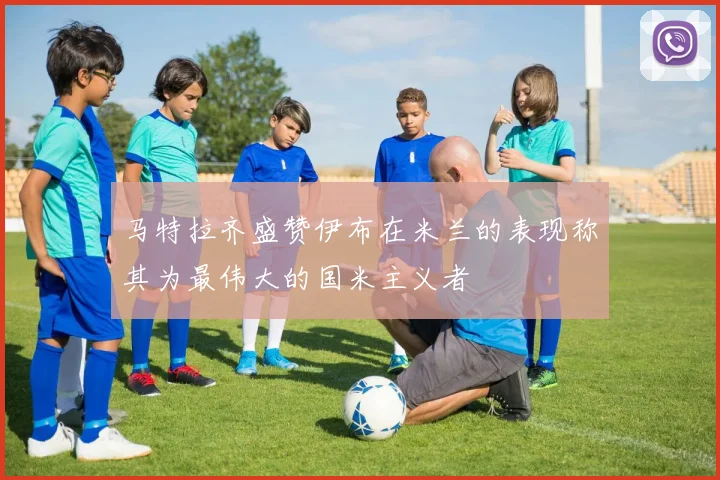 马特拉齐盛赞伊布在米兰的表现称其为最伟大的国米主义者